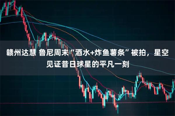 赣州达慧 鲁尼周末“酒水+炸鱼薯条”被拍，星空见证昔日球星的平凡一刻