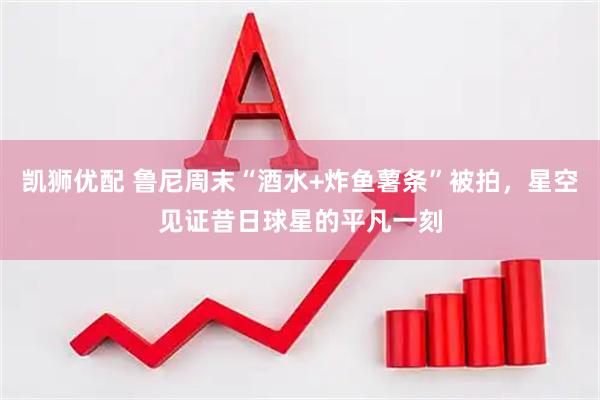 凯狮优配 鲁尼周末“酒水+炸鱼薯条”被拍，星空见证昔日球星的平凡一刻