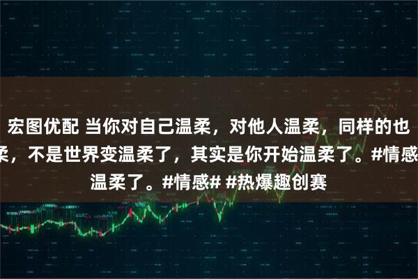 宏图优配 当你对自己温柔，对他人温柔，同样的也会收到别人温柔，不是世界变温柔了，其实是你开始温柔了。#情感# #热爆趣创赛