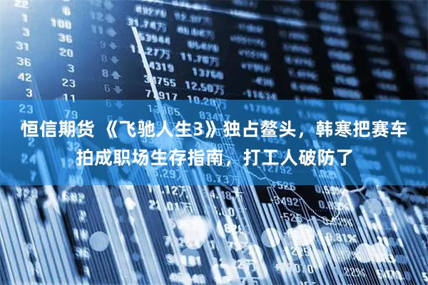 恒信期货 《飞驰人生3》独占鳌头，韩寒把赛车拍成职场生存指南，打工人破防了