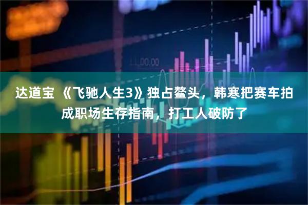 达道宝 《飞驰人生3》独占鳌头，韩寒把赛车拍成职场生存指南，打工人破防了