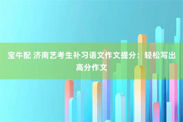 宝牛配 济南艺考生补习语文作文提分：轻松写出高分作文