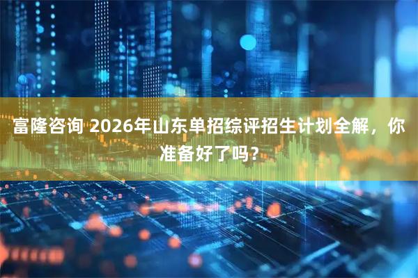 富隆咨询 2026年山东单招综评招生计划全解，你准备好了吗？
