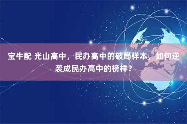 宝牛配 光山高中，民办高中的破局样本，如何逆袭成民办高中的榜样？