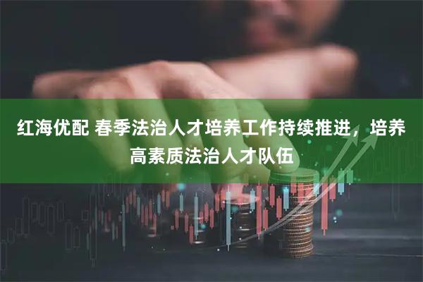 红海优配 春季法治人才培养工作持续推进，培养高素质法治人才队伍