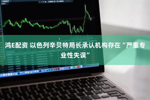 鸿E配资 以色列辛贝特局长承认机构存在“严重专业性失误”