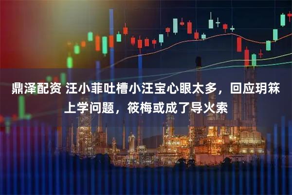 鼎泽配资 汪小菲吐槽小汪宝心眼太多，回应玥箖上学问题，筱梅或成了导火索