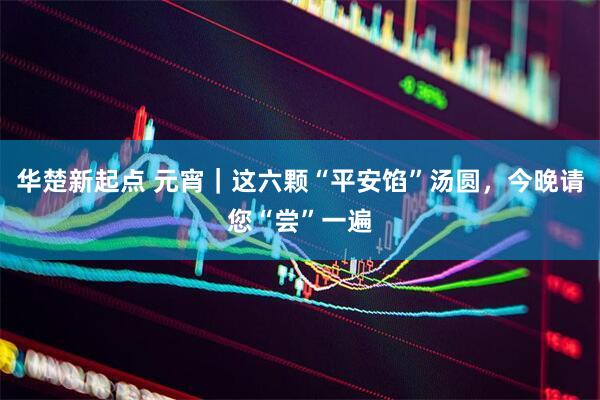 华楚新起点 元宵|这六颗“平安馅”汤圆,今晚请您“尝”一遍