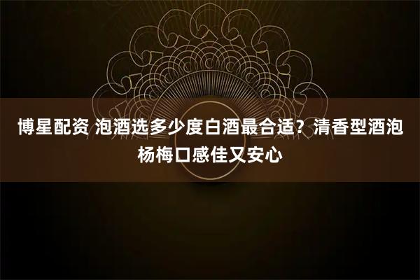 博星配资 泡酒选多少度白酒最合适？清香型酒泡杨梅口感佳又安心