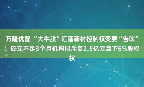 万隆优配 “大牛股”汇隆新材控制权变更“告吹”！成立不足3个月机构拟斥资2.5亿元拿下6%股权