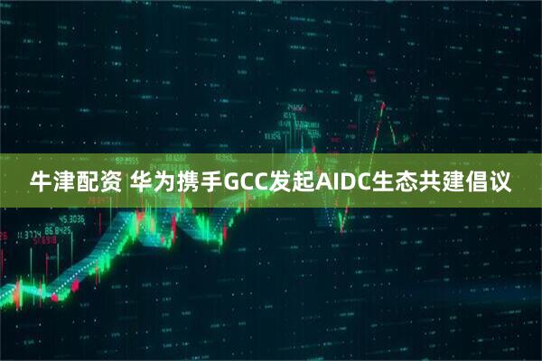 牛津配资 华为携手GCC发起AIDC生态共建倡议