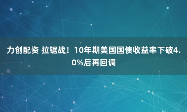 力创配资 拉锯战！10年期美国国债收益率下破4.0%后再回调