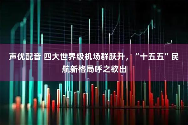 声优配音 四大世界级机场群跃升，“十五五”民航新格局呼之欲出