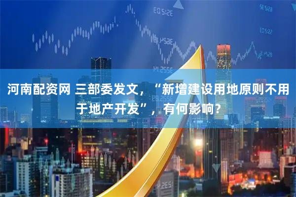 河南配资网 三部委发文，“新增建设用地原则不用于地产开发”，有何影响？