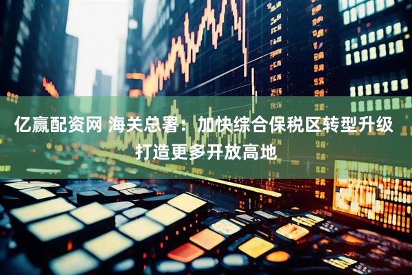 亿赢配资网 海关总署：加快综合保税区转型升级 打造更多开放高地
