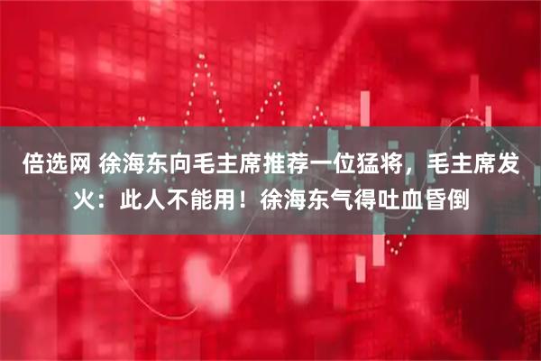 倍选网 徐海东向毛主席推荐一位猛将，毛主席发火：此人不能用！徐海东气得吐血昏倒