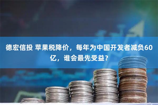 德宏信投 苹果税降价，每年为中国开发者减负60亿，谁会最先受益？