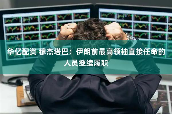 华亿配资 穆杰塔巴：伊朗前最高领袖直接任命的人员继续履职