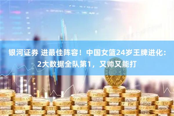 银河证券 进最佳阵容！中国女篮24岁王牌进化：2大数据全队第1，又帅又能打