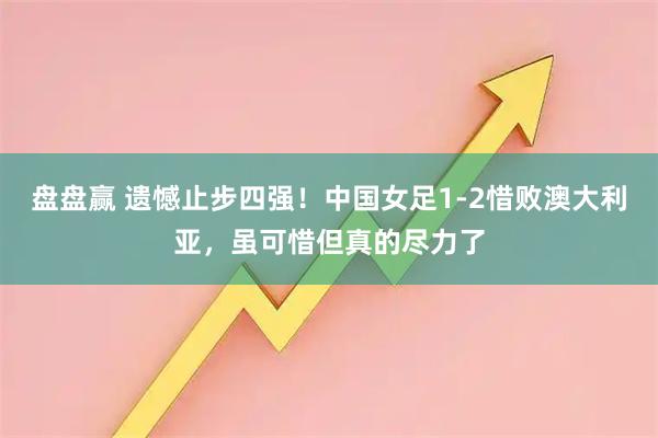 盘盘赢 遗憾止步四强！中国女足1-2惜败澳大利亚，虽可惜但真的尽力了