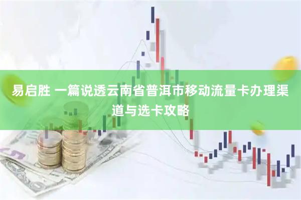 易启胜 一篇说透云南省普洱市移动流量卡办理渠道与选卡攻略