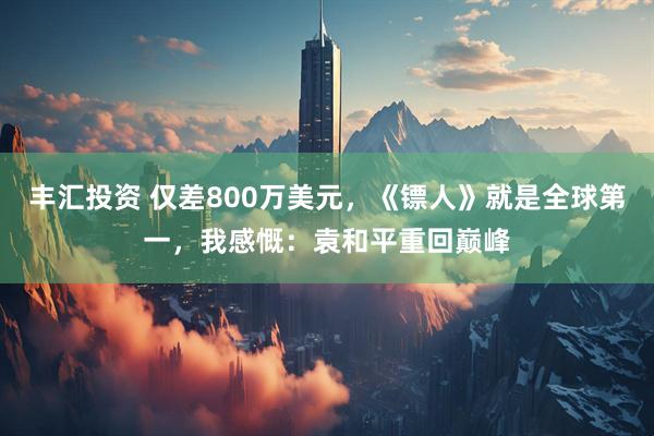 丰汇投资 仅差800万美元，《镖人》就是全球第一，我感慨：袁和平重回巅峰