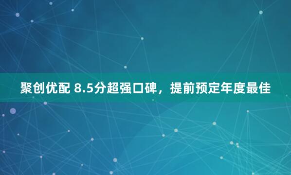 聚创优配 8.5分超强口碑，提前预定年度最佳