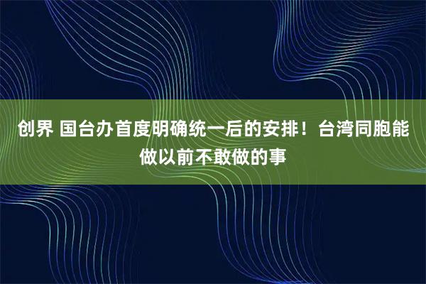 创界 国台办首度明确统一后的安排！台湾同胞能做以前不敢做的事