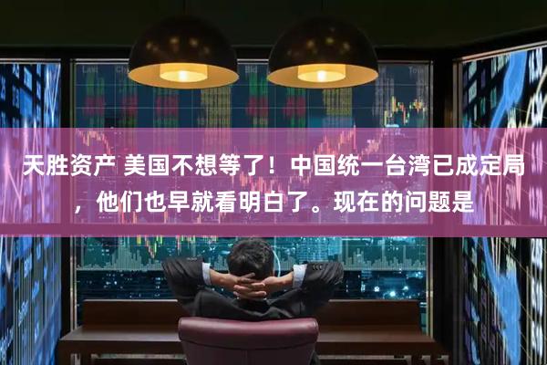 天胜资产 美国不想等了！中国统一台湾已成定局，他们也早就看明白了。现在的问题是