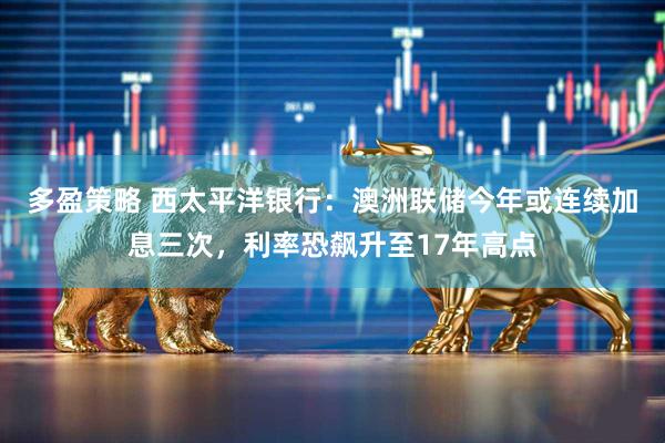 多盈策略 西太平洋银行：澳洲联储今年或连续加息三次，利率恐飙升至17年高点