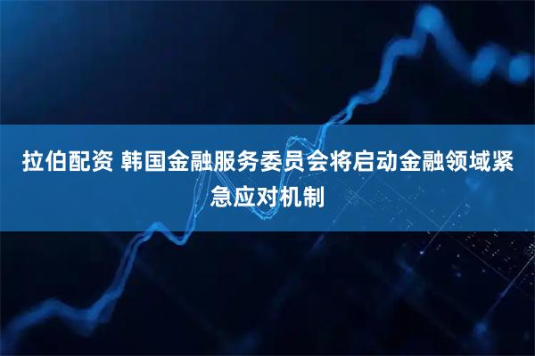 拉伯配资 韩国金融服务委员会将启动金融领域紧急应对机制