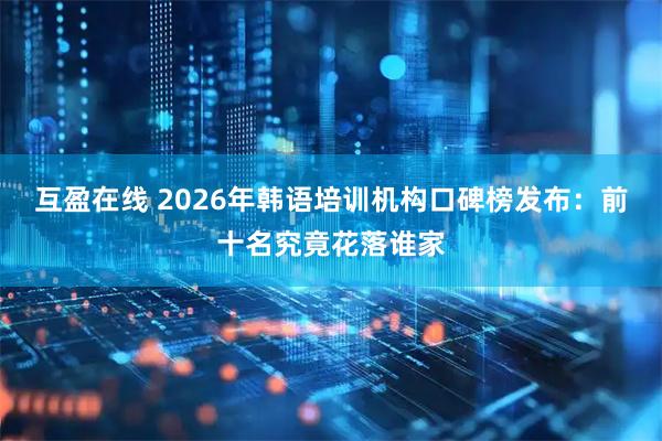 互盈在线 2026年韩语培训机构口碑榜发布：前十名究竟花落谁家