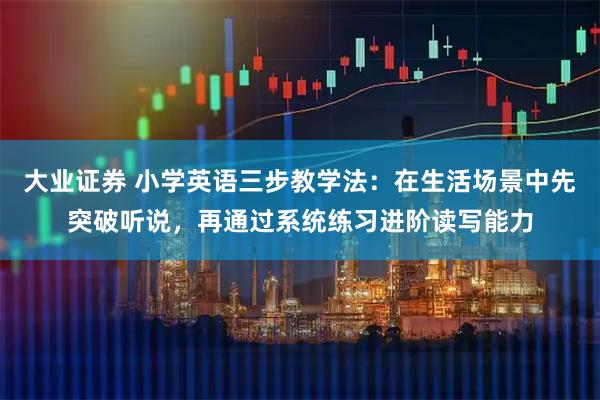 大业证券 小学英语三步教学法：在生活场景中先突破听说，再通过系统练习进阶读写能力