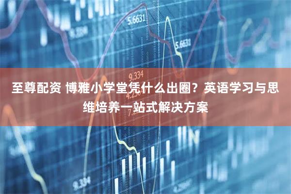 至尊配资 博雅小学堂凭什么出圈？英语学习与思维培养一站式解决方案
