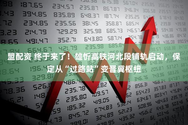 盟配资 终于来了！雄忻高铁河北段铺轨启动，保定从“过路站”变晋冀枢纽