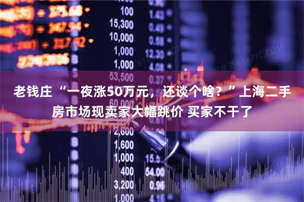 老钱庄 “一夜涨50万元，还谈个啥？”上海二手房市场现卖家大幅跳价 买家不干了