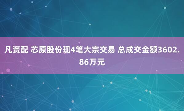 凡资配 芯原股份现4笔大宗交易 总成交金额3602.86万元