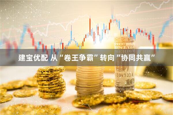 建宝优配 从“卷王争霸”转向“协同共赢”