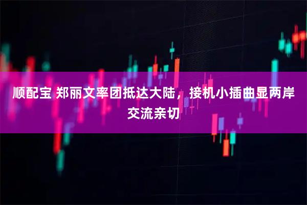 顺配宝 郑丽文率团抵达大陆，接机小插曲显两岸交流亲切