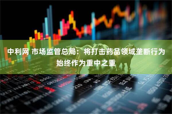 中利网 市场监管总局：将打击药品领域垄断行为始终作为重中之重