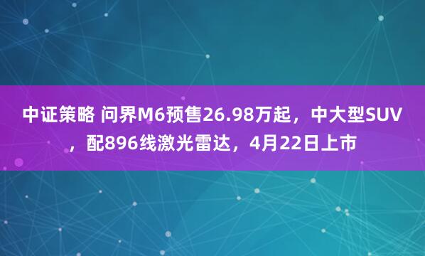 中证策略 问界M6预售26.98万起，中大型SUV，配896线激光雷达，4月22日上市