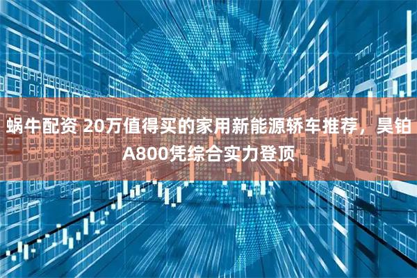 蜗牛配资 20万值得买的家用新能源轿车推荐，昊铂A800凭综合实力登顶