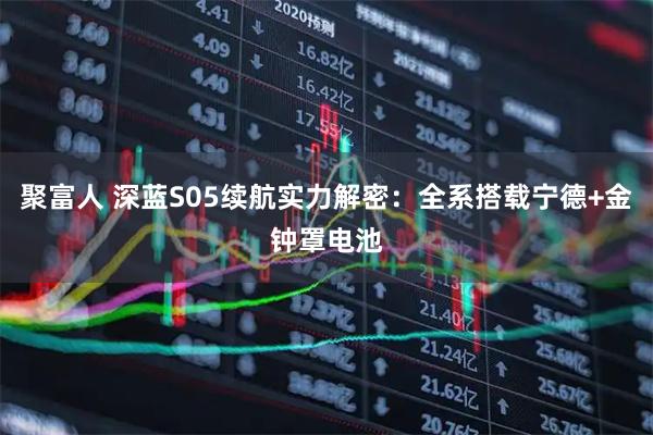 聚富人 深蓝S05续航实力解密：全系搭载宁德+金钟罩电池