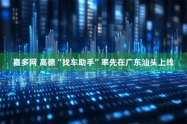 嘉多网 高德“找车助手”率先在广东汕头上线