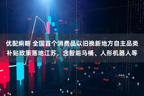 优配痢略 全国首个消费品以旧换新地方自主品类补贴政策落地江苏，含智能马桶、人形机器人等