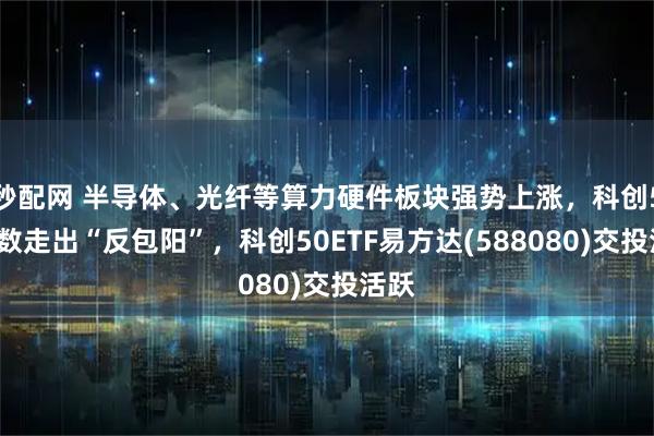 秒配网 半导体、光纤等算力硬件板块强势上涨，科创50指数走出“反包阳”，科创50ETF易方达(588080)交投活跃