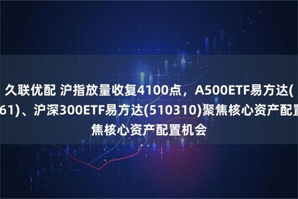 久联优配 沪指放量收复4100点，A500ETF易方达(159361)、沪深300ETF易方达(510310)聚焦核心资产配置机会