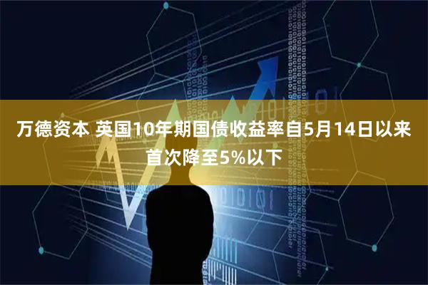 万德资本 英国10年期国债收益率自5月14日以来首次降至5%以下