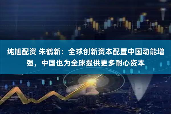 纯旭配资 朱鹤新：全球创新资本配置中国动能增强，中国也为全球提供更多耐心资本