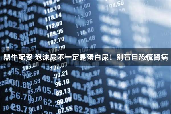鼎牛配资 泡沫尿不一定是蛋白尿！别盲目恐慌肾病